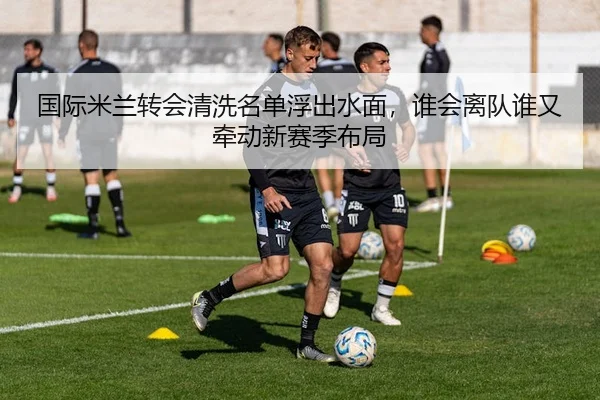 国际米兰转会清洗名单浮出水面，谁会离队谁又牵动新赛季布局